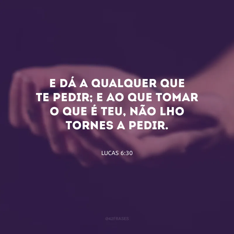 E dá a qualquer que te pedir; e ao que tomar o que é teu, não lho tornes a pedir.
