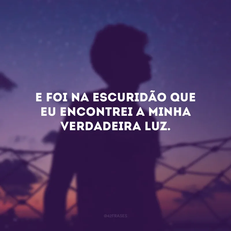 E foi na escuridão que eu encontrei a minha verdadeira luz.