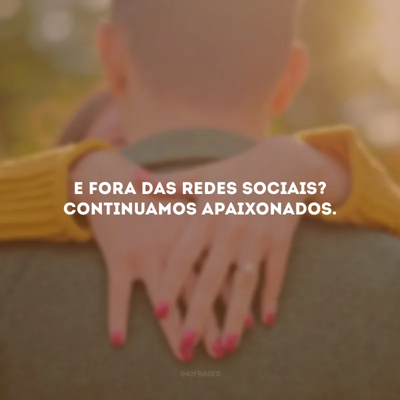 E fora das redes sociais? Continuamos apaixonados.