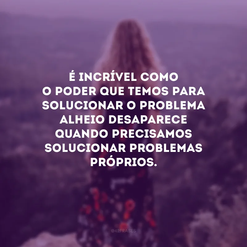 É incrível como o poder que temos para solucionar o problema alheio desaparece quando precisamos solucionar problemas próprios.