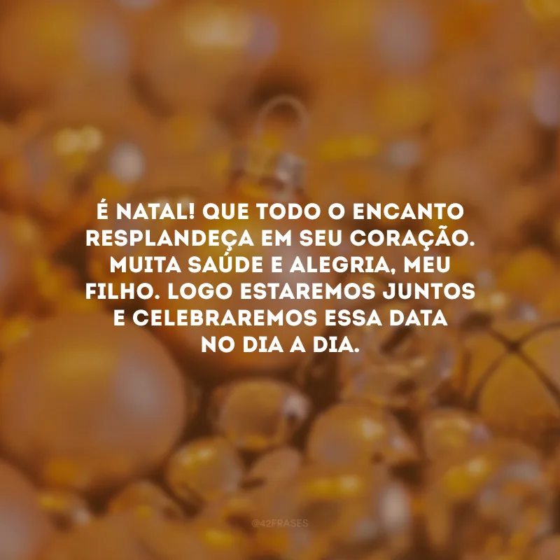 É Natal! Que todo o encanto resplandeça em seu coração. Muita saúde e alegria, meu filho. Logo estaremos juntos e celebraremos essa data no dia a dia.
