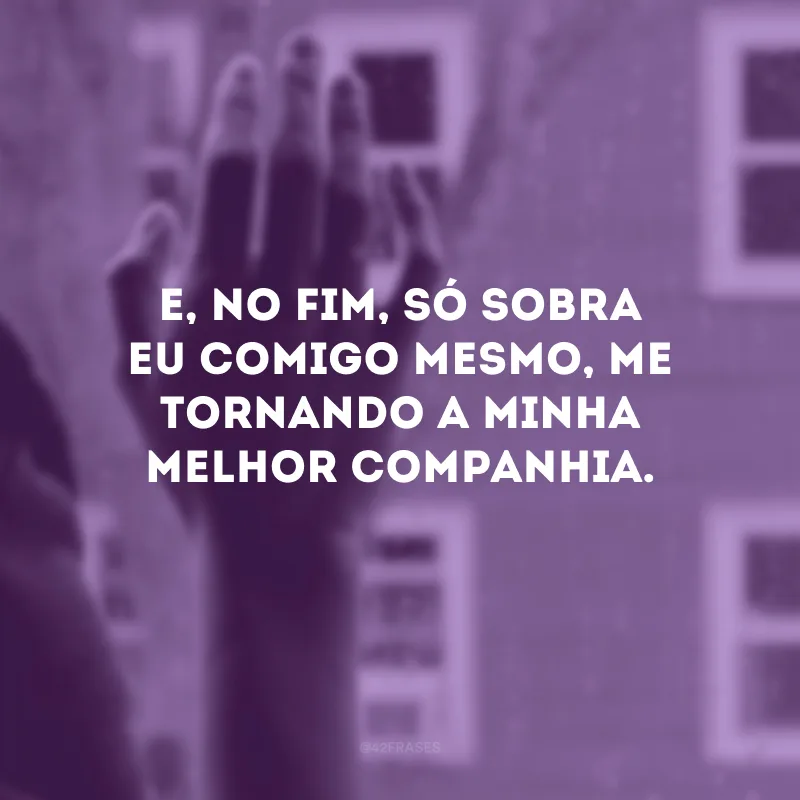 E, no fim, só sobra eu comigo mesmo, me tornando a minha melhor companhia.