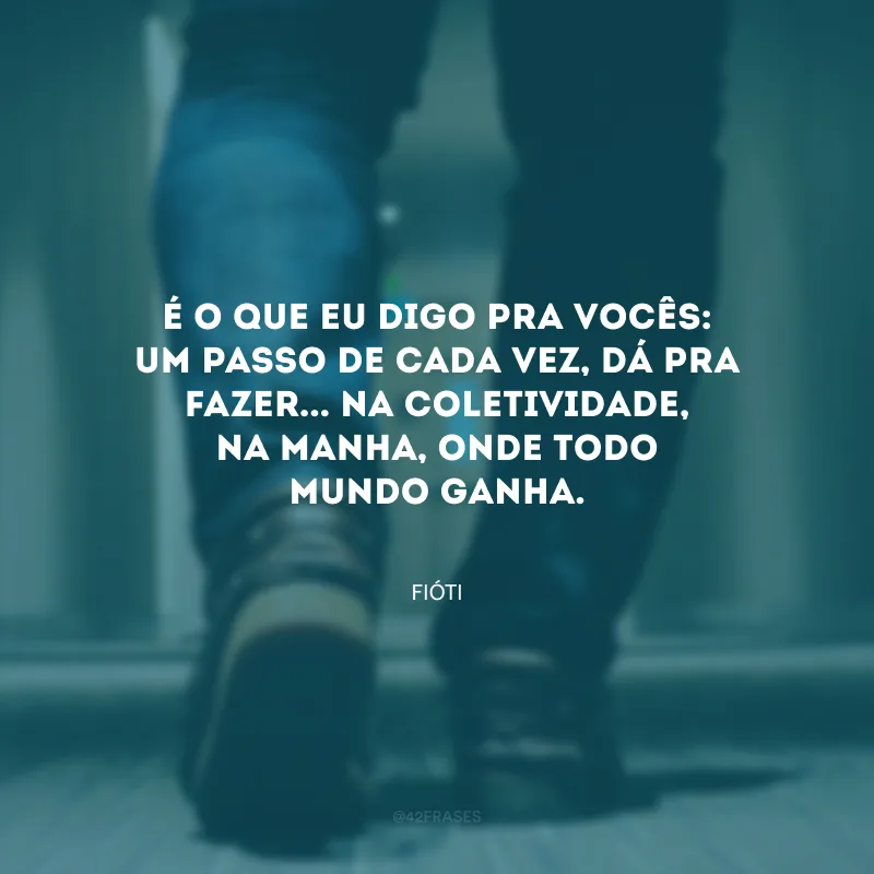 É o que eu digo pra vocês: um passo de cada vez, dá pra fazer... Na coletividade, na manha, onde todo mundo ganha.