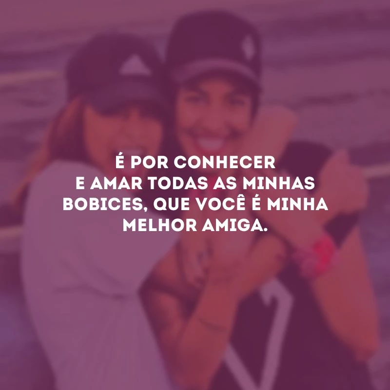 É por conhecer e amar todas as minhas bobices, que você é minha melhor amiga.