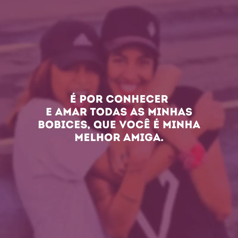 É por conhecer e amar todas as minhas bobices, que você é minha melhor amiga.