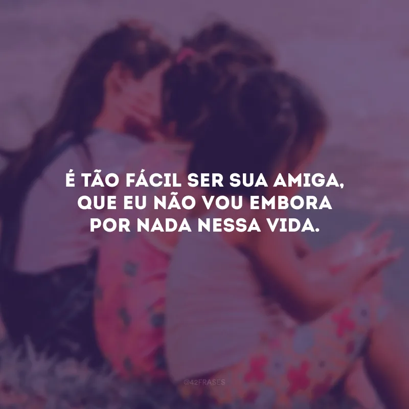 É tão fácil ser sua amiga, que eu não vou embora por nada nessa vida.
