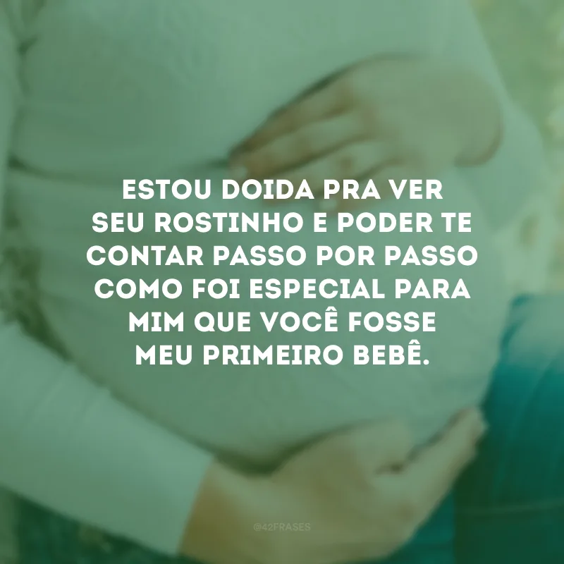 Estou doida pra ver seu rostinho e poder te contar passo por passo como foi especial para mim que você fosse meu primeiro bebê.