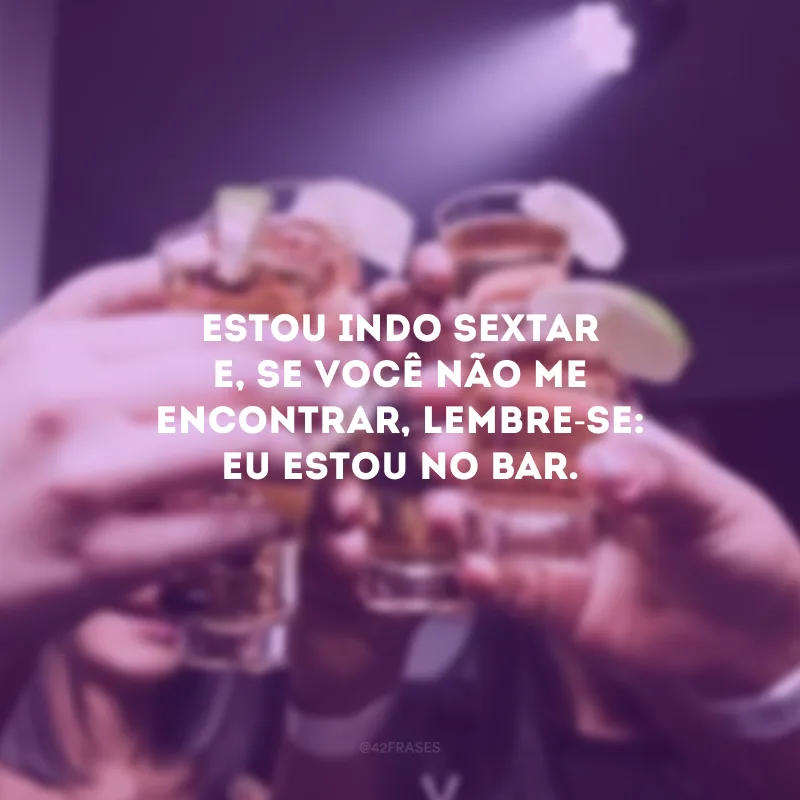 Estou indo sextar e, se você não me encontrar, lembre-se: eu estou no bar.