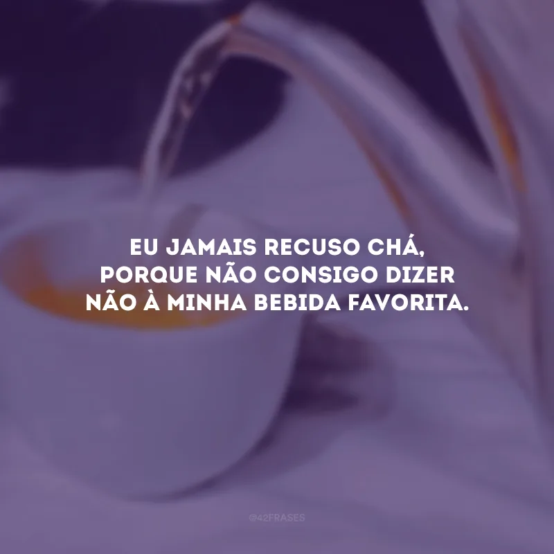 Eu jamais recuso chá, porque não consigo dizer não à minha bebida favorita.