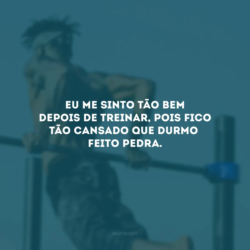 Eu me sinto tão bem depois de treinar, pois fico tão cansado que durmo feito pedra.