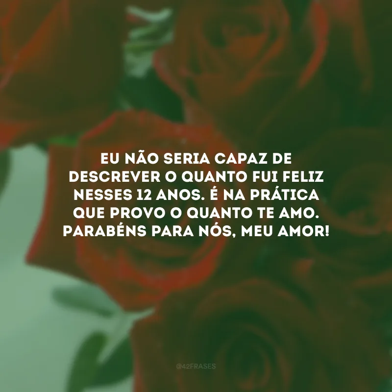 Eu não seria capaz de descrever o quanto fui feliz nesses 12 anos. É na prática que provo o quanto te amo. Parabéns para nós, meu amor!