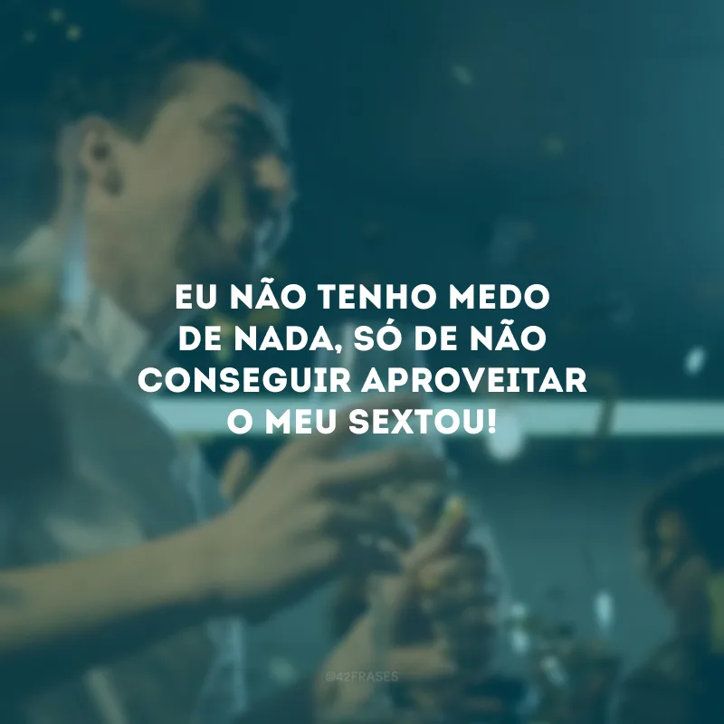 Eu não tenho medo de nada, só de não conseguir aproveitar o meu sextou!