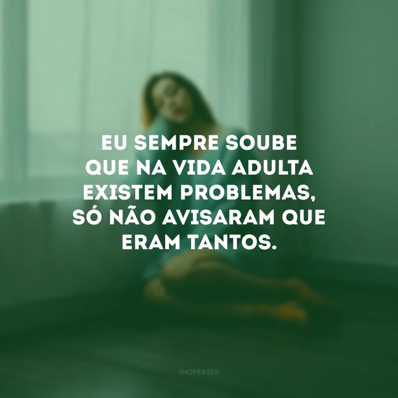 Eu sempre soube que na vida adulta existem problemas, só não avisaram que eram tantos.