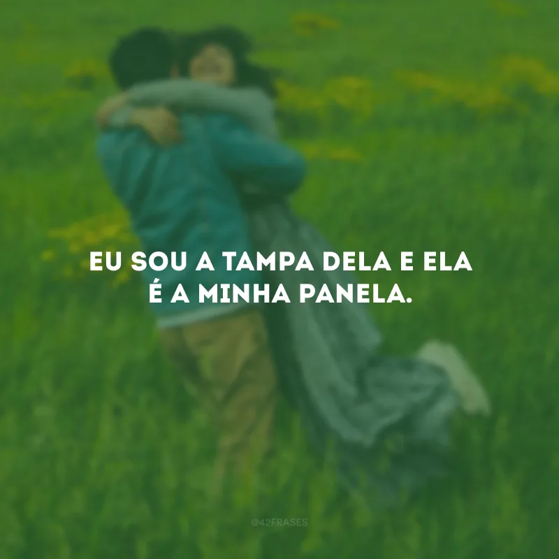 Eu sou a tampa dela e ela é a minha panela.