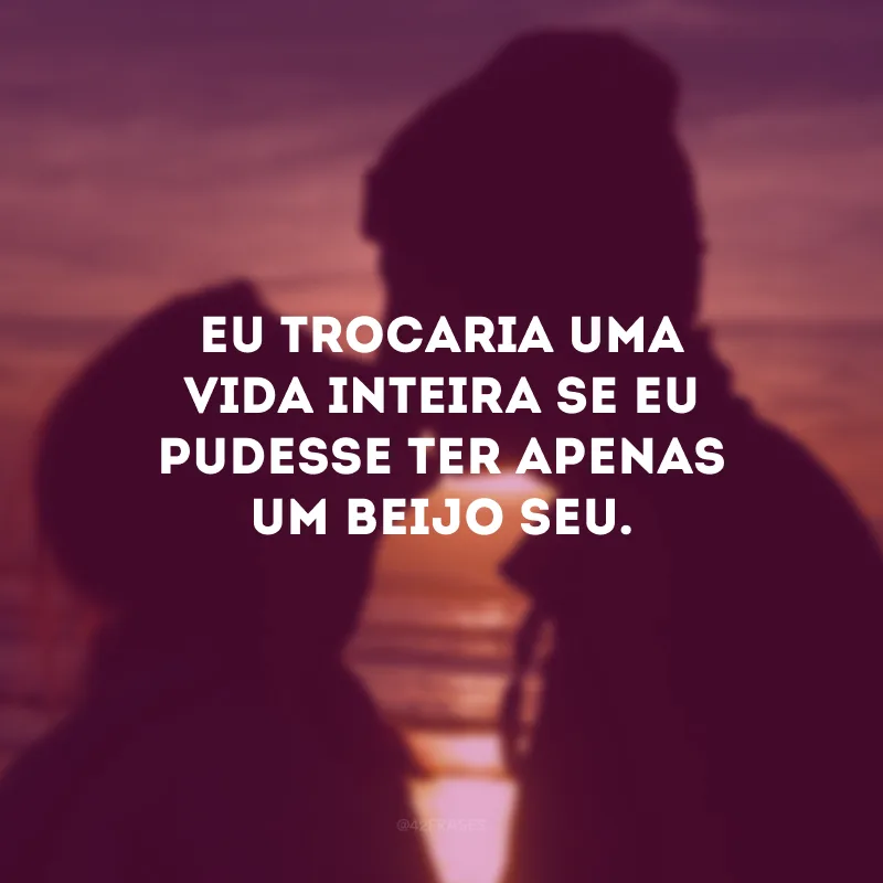 Eu trocaria uma vida inteira se eu pudesse ter apenas um beijo seu.