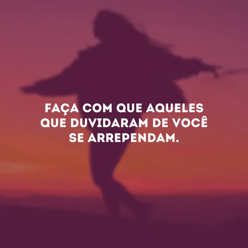 Faça com que aqueles que duvidaram de você se arrependam. 