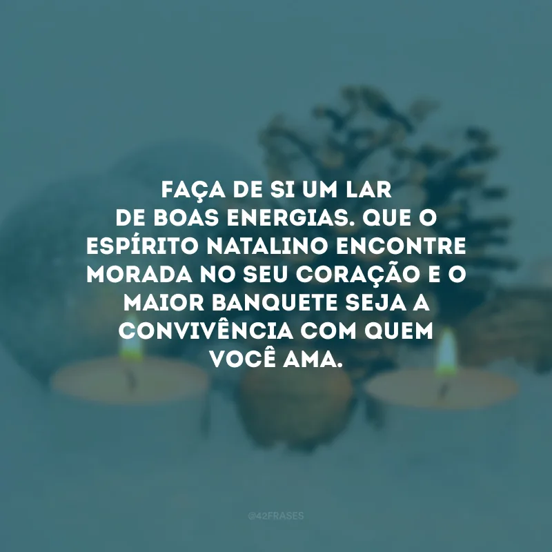 Faça de si um lar de boas energias. Que o espírito natalino encontre morada no seu coração e o maior banquete seja a convivência com quem você ama.