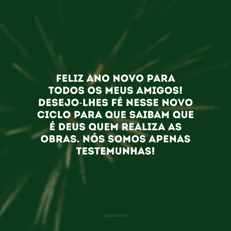 Feliz Ano Novo para todos os meus amigos! Desejo-lhes fé nesse novo ciclo para que saibam que é Deus quem realiza as obras. Nós somos apenas testemunhas!