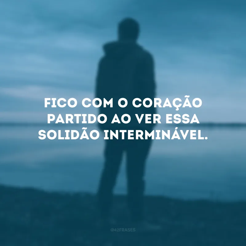 Fico com o coração partido ao ver essa solidão interminável.