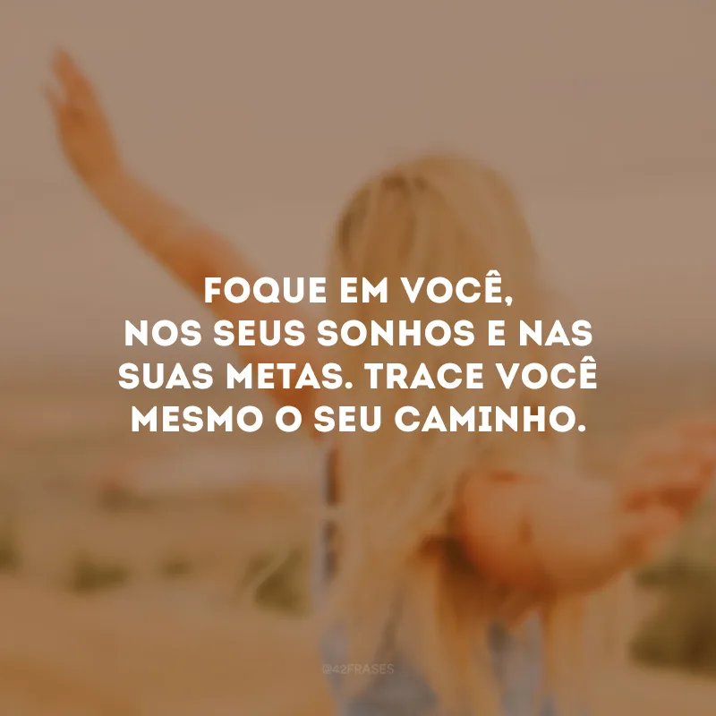Foque em você, nos seus sonhos e nas suas metas. Trace você mesmo o seu caminho. 