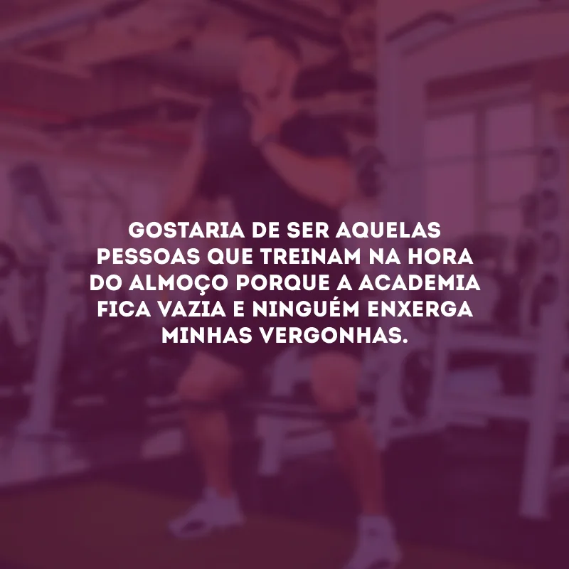 Gostaria de ser aquelas pessoas que treinam na hora do almoço porque a academia fica vazia e ninguém enxerga minhas vergonhas.