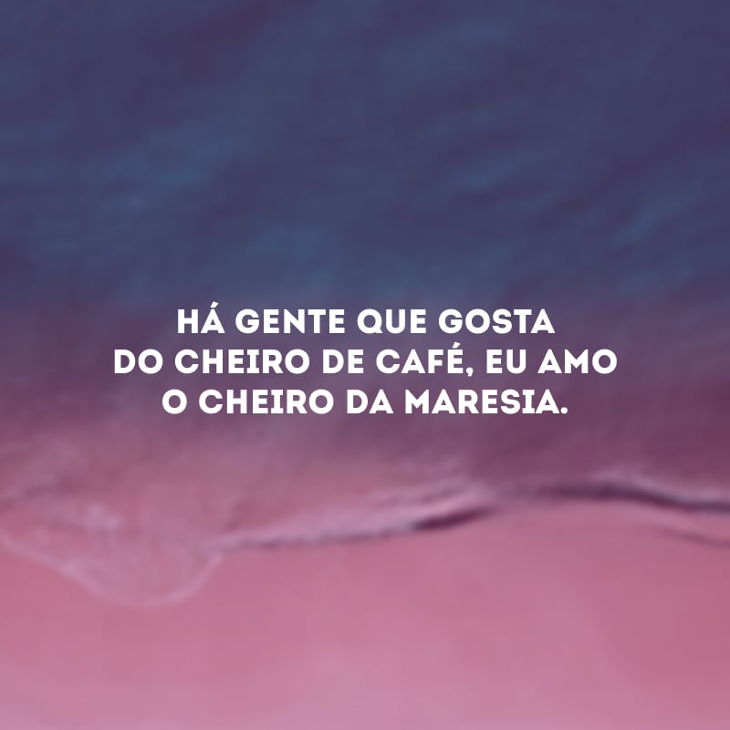 Há gente que gosta do cheiro de café, eu amo o cheiro da maresia.
