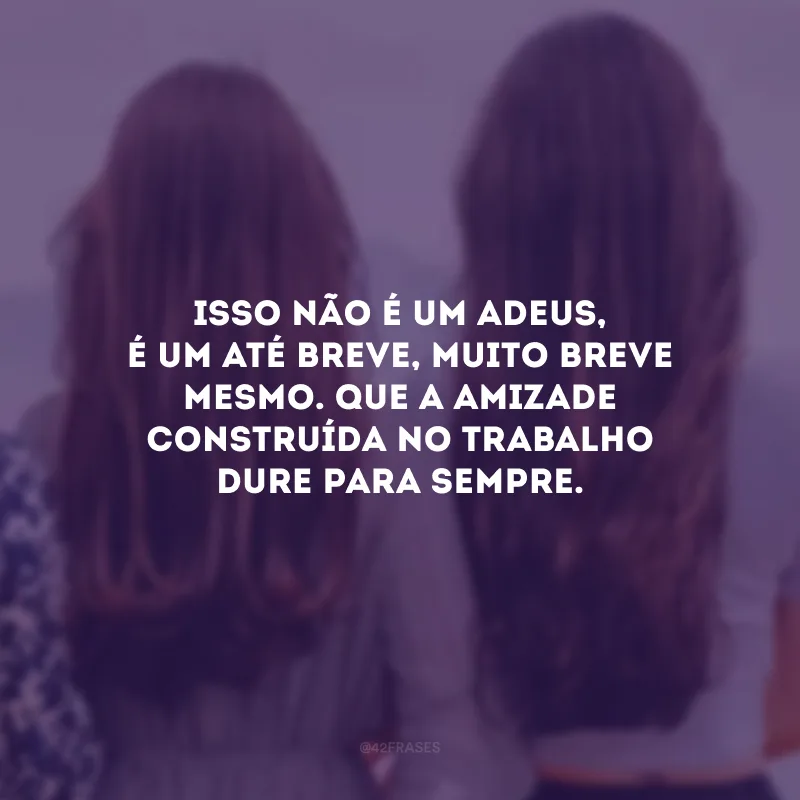 Isso não é um adeus, é um até breve, muito breve mesmo. Que a amizade construída no trabalho dure para sempre.