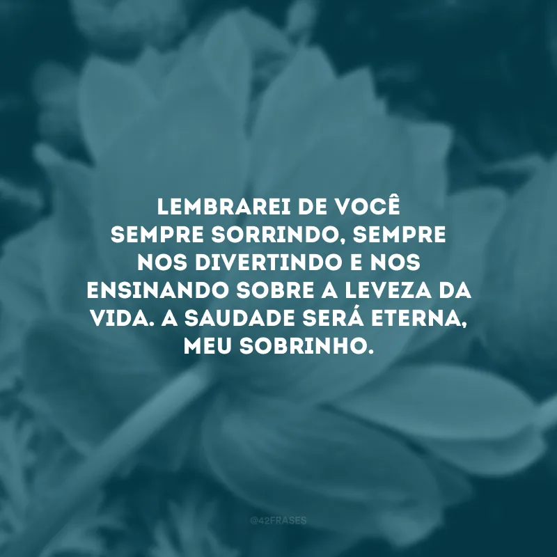 Lembrarei de você sempre sorrindo, sempre nos divertindo e nos ensinando sobre a leveza da vida. A saudade será eterna, meu sobrinho.