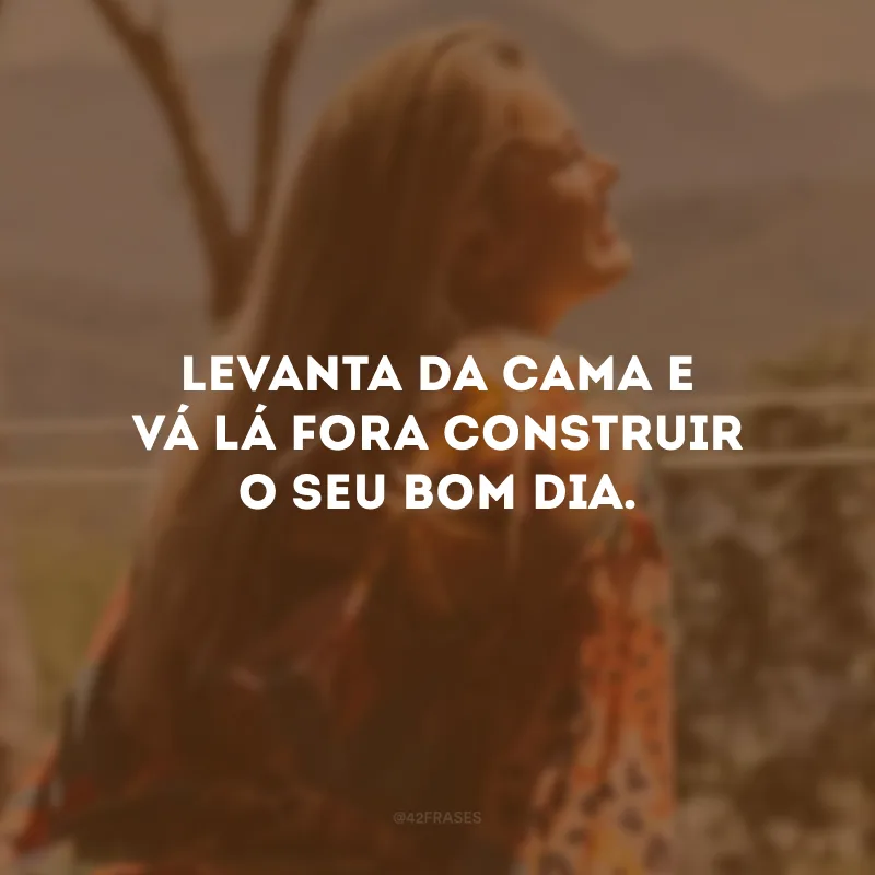 Levanta da cama e vá lá fora construir o seu bom dia. 