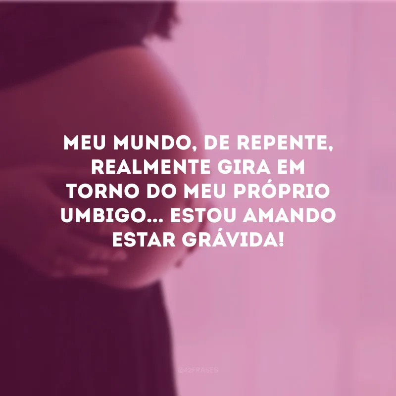 Meu mundo, de repente, realmente gira em torno do meu próprio umbigo... Estou amando estar grávida!