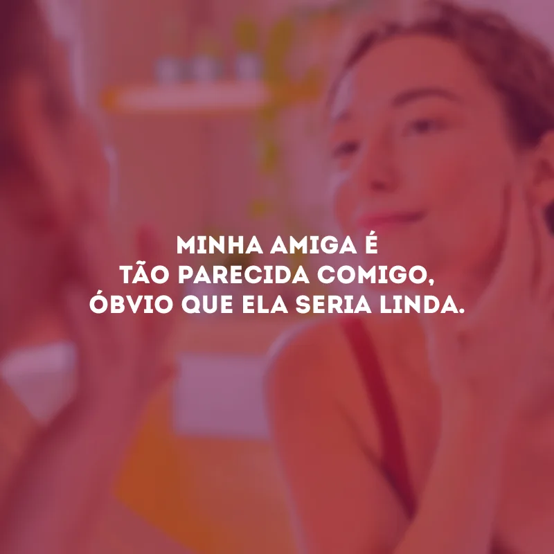 Minha amiga é tão parecida comigo, óbvio que ela seria linda.
