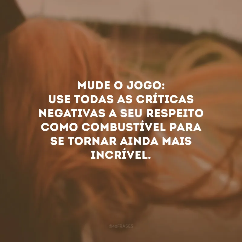 Mude o jogo: use todas as críticas negativas a seu respeito como combustível para se tornar ainda mais incrível. 