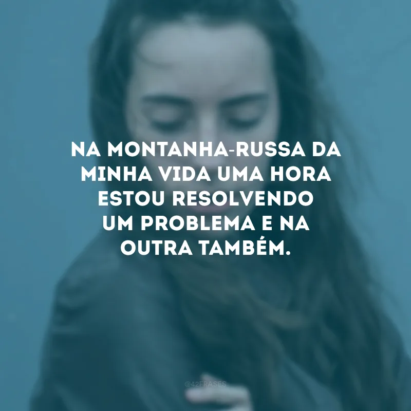 Na montanha-russa da minha vida uma hora estou resolvendo um problema e na outra também.