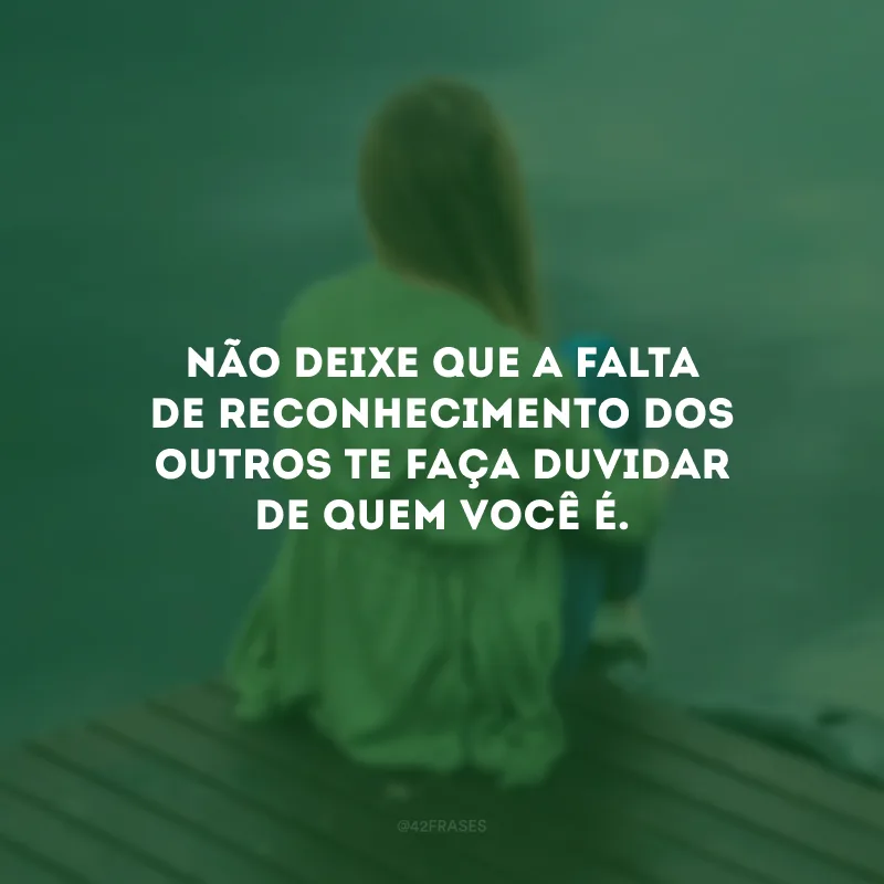 Não deixe que a falta de reconhecimento dos outros te faça duvidar de quem você é.