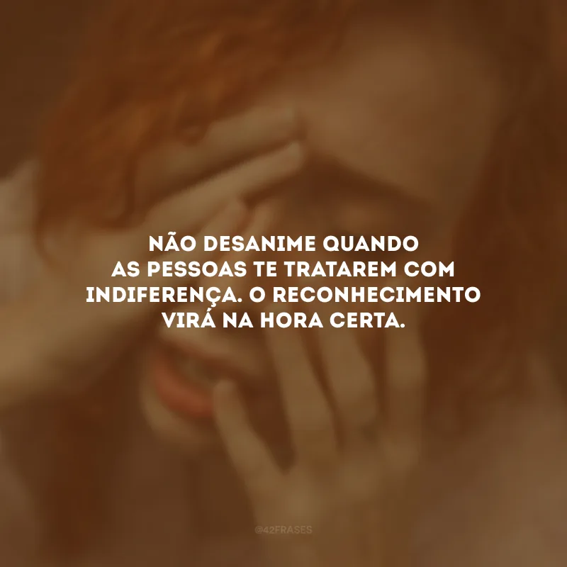 Não desanime quando as pessoas te tratarem com indiferença. O reconhecimento virá na hora certa.