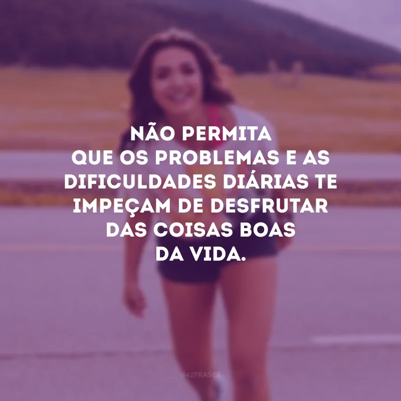 Não permita que os problemas e as dificuldades diárias te impeçam de desfrutar das coisas boas da vida.