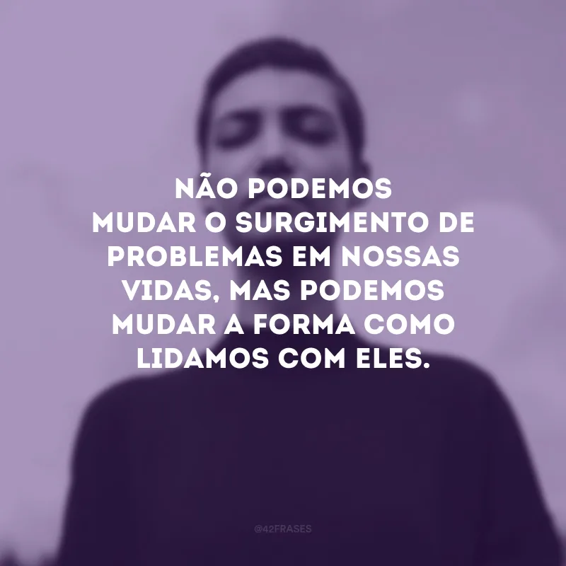 Não podemos mudar o surgimento de problemas em nossas vidas, mas podemos mudar a forma como lidamos com eles.
