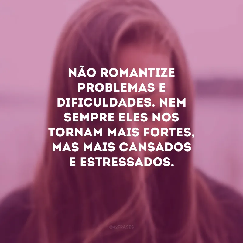 Não romantize problemas e dificuldades. Nem sempre eles nos tornam mais fortes, mas mais cansados e estressados.