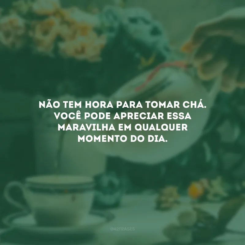 Não tem hora para tomar chá. Você pode apreciar essa maravilha em qualquer momento do dia.