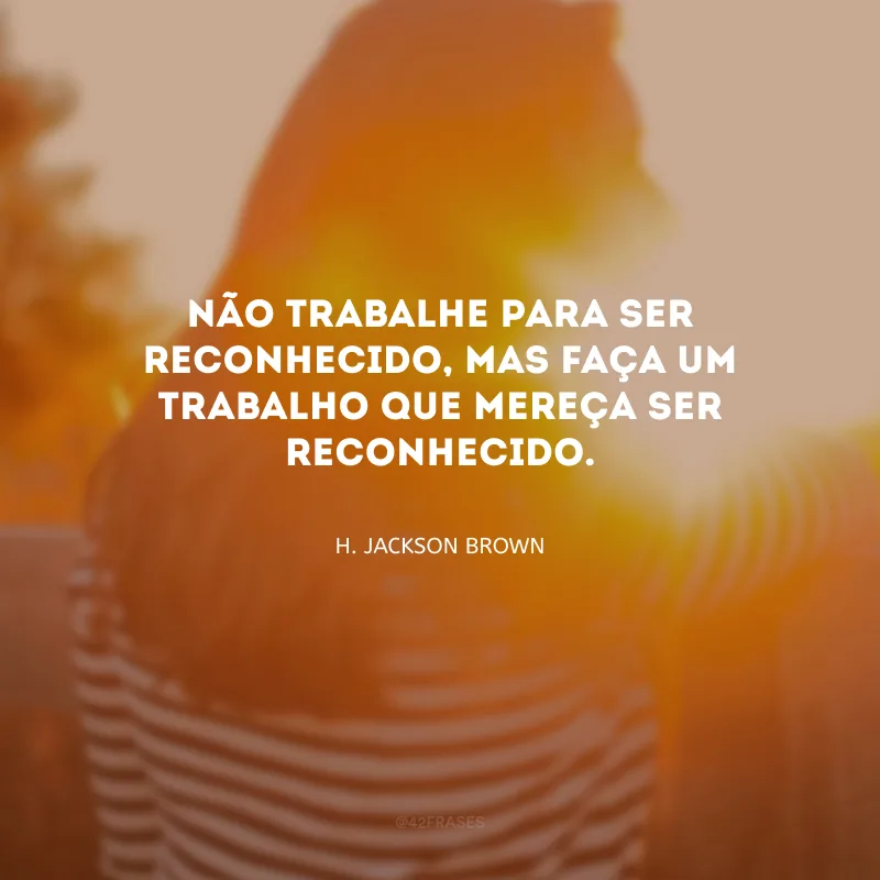 Não trabalhe para ser reconhecido, mas faça um trabalho que mereça ser reconhecido.
