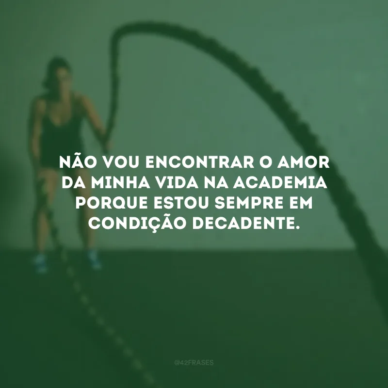 Não vou encontrar o amor da minha vida na academia porque estou sempre em condição decadente.