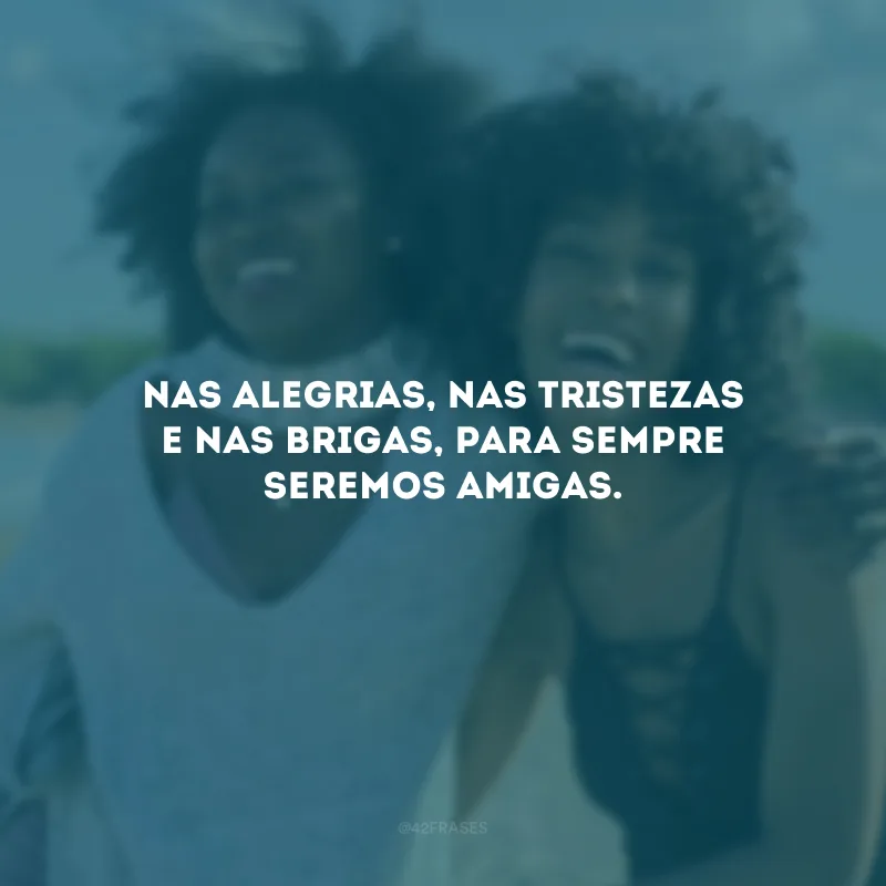 Nas alegrias, nas tristezas e nas brigas, para sempre seremos amigas.