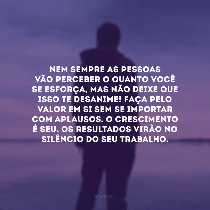 Nem sempre as pessoas vão perceber o quanto você se esforça, mas não deixe que isso te desanime! Faça pelo valor em si sem se importar com aplausos. O crescimento é seu. Os resultados virão no silêncio do seu trabalho. 