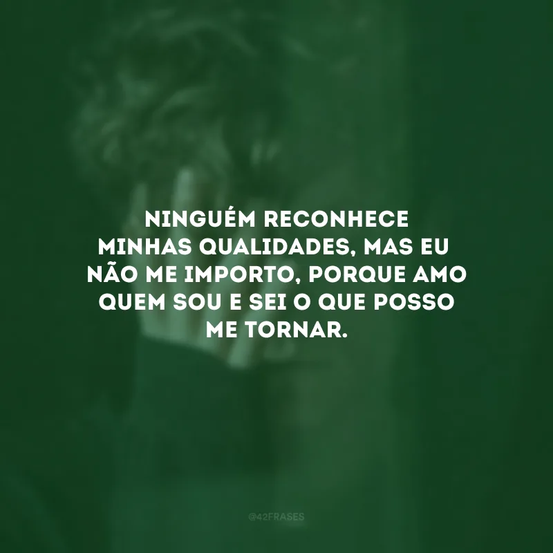 Ninguém reconhece minhas qualidades, mas eu não me importo, porque amo quem sou e sei o que posso me tornar.
