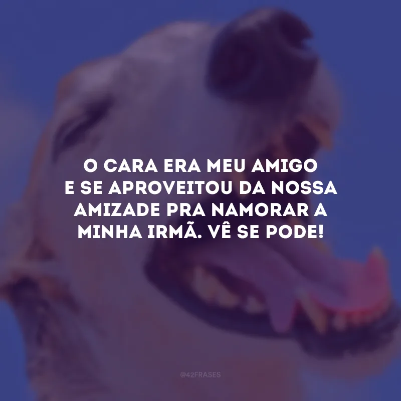 O cara era meu amigo e se aproveitou da nossa amizade pra namorar a minha irmã. Vê se pode!