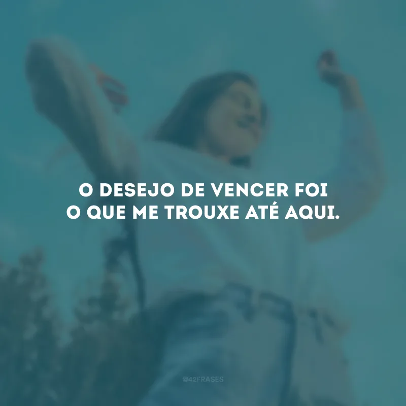 O desejo de vencer foi o que me trouxe até aqui. 