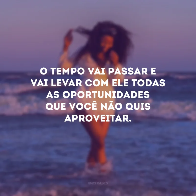 O tempo vai passar e vai levar com ele todas as oportunidades que você não quis aproveitar.