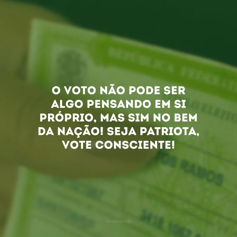 O voto não pode ser algo pensando em si próprio, mas sim no bem da nação! Seja patriota, vote consciente!
