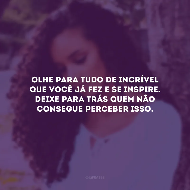 Olhe para tudo de incrível que você já fez e se inspire. Deixe para trás quem não consegue perceber isso.