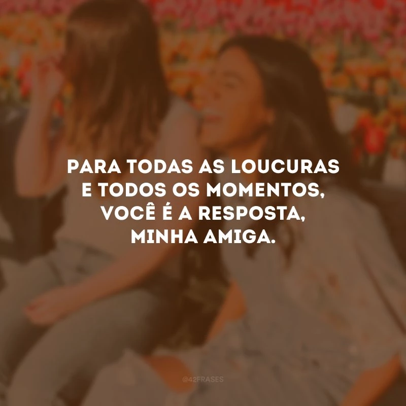 Para todas as loucuras e todos os momentos, você é a resposta, minha amiga.